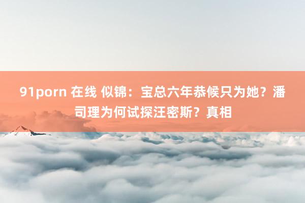 91porn 在线 似锦：宝总六年恭候只为她？潘司理为何试探汪密斯？真相