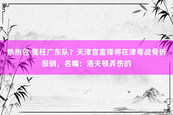 热热色 冤枉广东队？天津官宣锋将在津粤战骨折报销，名嘴：洛夫顿弄伤的