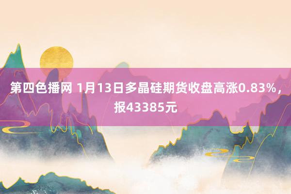 第四色播网 1月13日多晶硅期货收盘高涨0.83%，报43385元