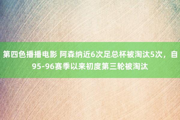 第四色播播电影 阿森纳近6次足总杯被淘汰5次，自95-96赛季以来初度第三轮被淘汰