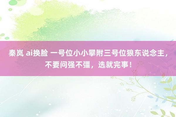 秦岚 ai换脸 一号位小小攀附三号位狼东说念主，不要问强不彊，选就完事！