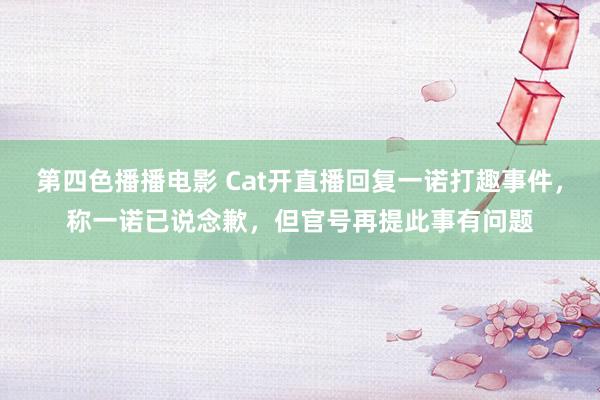 第四色播播电影 Cat开直播回复一诺打趣事件，称一诺已说念歉，但官号再提此事有问题