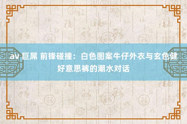 av 巨屌 前锋碰撞：白色图案牛仔外衣与玄色健好意思裤的潮水对话