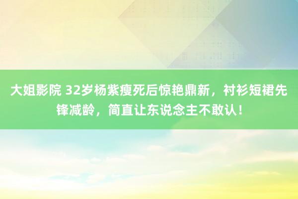 大姐影院 32岁杨紫瘦死后惊艳鼎新，衬衫短裙先锋减龄，简直让东说念主不敢认！