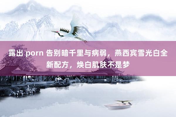 露出 porn 告别暗千里与病弱，燕西宾雪光白全新配方，焕白肌肤不是梦