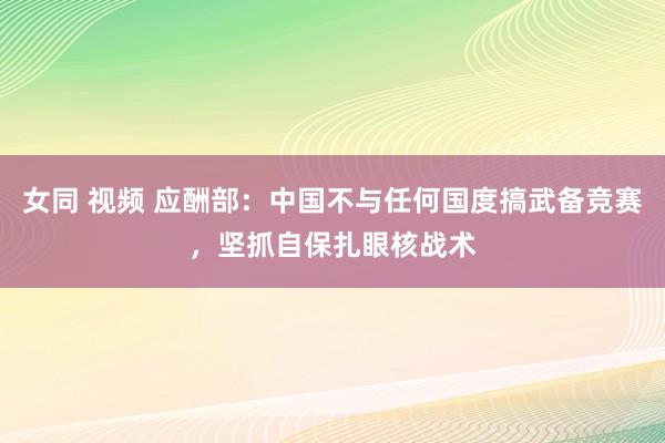 女同 视频 应酬部：中国不与任何国度搞武备竞赛，坚抓自保扎眼核战术