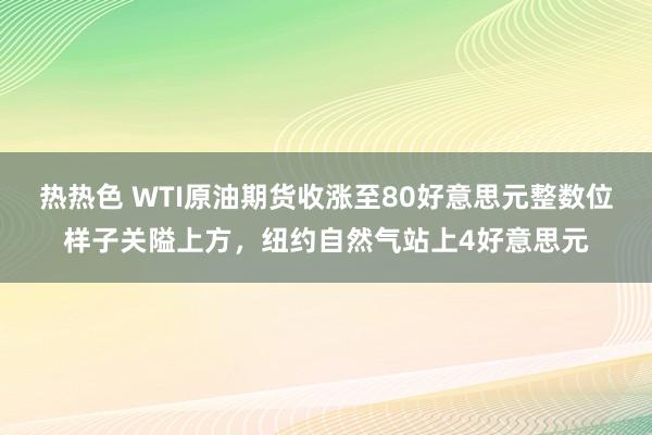 热热色 WTI原油期货收涨至80好意思元整数位样子关隘上方，纽约自然气站上4好意思元