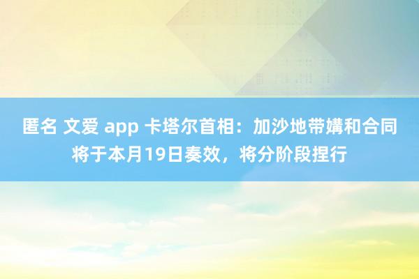 匿名 文爱 app 卡塔尔首相：加沙地带媾和合同将于本月19日奏效，将分阶段捏行