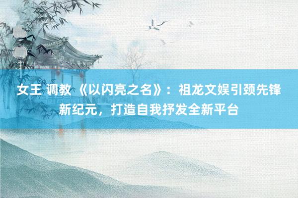 女王 调教 《以闪亮之名》：祖龙文娱引颈先锋新纪元，打造自我抒发全新平台