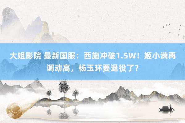 大姐影院 最新国服：西施冲破1.5W！姬小满再调动高，杨玉环要退役了？