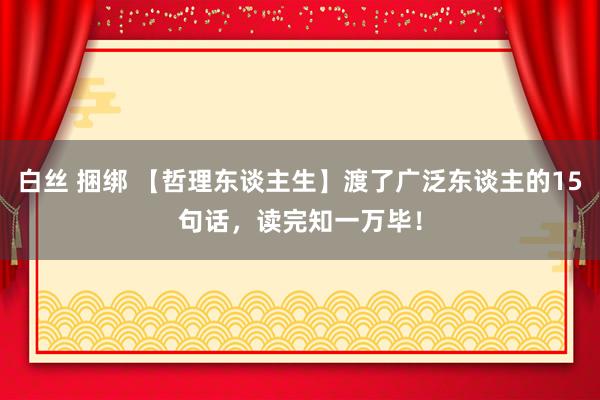 白丝 捆绑 【哲理东谈主生】渡了广泛东谈主的15句话，读完知一万毕！