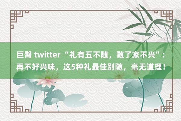 巨臀 twitter “礼有五不随，随了家不兴”：再不好兴味，这5种礼最佳别随，毫无道理！