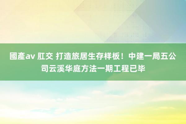 國產av 肛交 打造旅居生存样板！中建一局五公司云溪华庭方法一期工程已毕