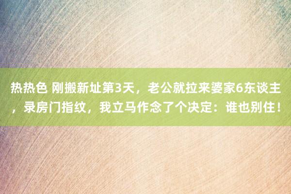 热热色 刚搬新址第3天，老公就拉来婆家6东谈主，录房门指纹，我立马作念了个决定：谁也别住！