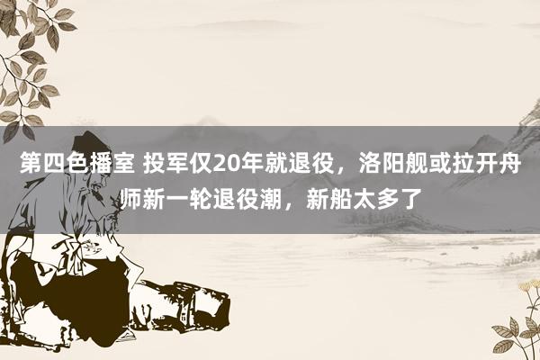 第四色播室 投军仅20年就退役，洛阳舰或拉开舟师新一轮退役潮，新船太多了