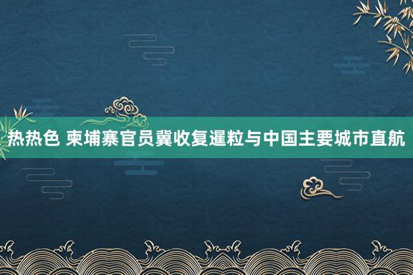 热热色 柬埔寨官员冀收复暹粒与中国主要城市直航